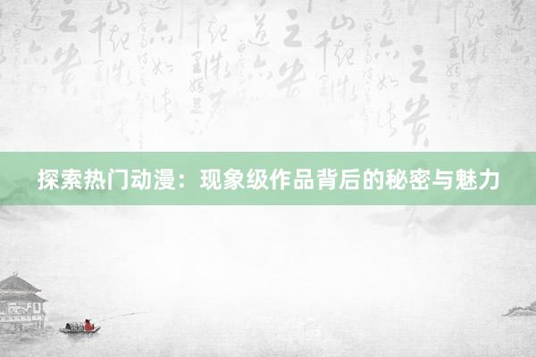 探索热门动漫：现象级作品背后的秘密与魅力