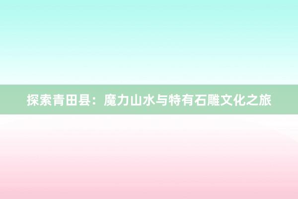 探索青田县：魔力山水与特有石雕文化之旅